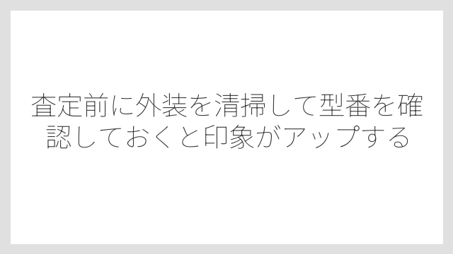 査定前に外装を清掃して型番を確認しておくと印象がアップする