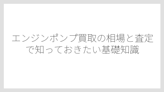エンジンポンプ買取の相場と査定で知っておきたい基礎知識