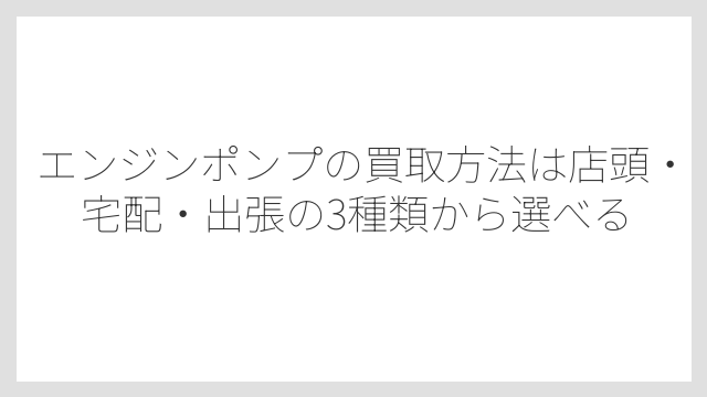 エンジンポンプの買取方法は店頭・宅配・出張の3種類から選べる