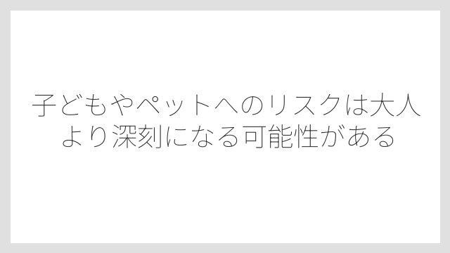 子どもやペットへのリスクは大人より深刻になる可能性がある