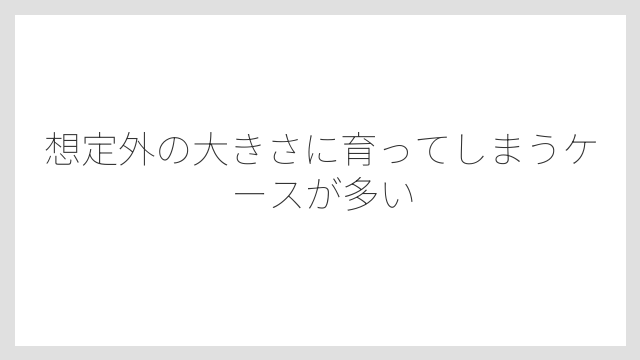 想定外の大きさに育ってしまうケースが多い