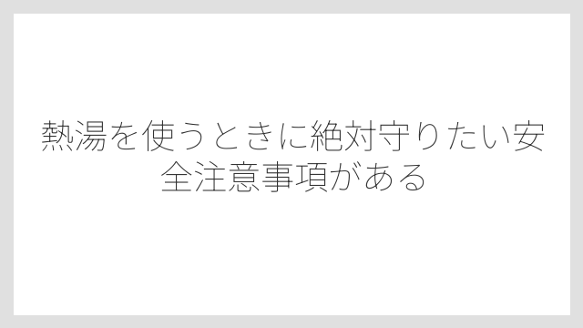 熱湯を使うときに絶対守りたい安全注意事項がある