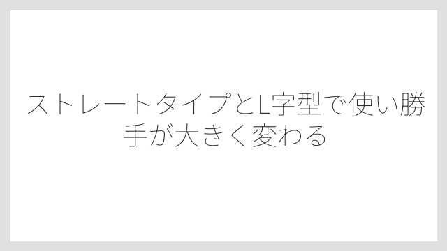 ストレートタイプとL字型で使い勝手が大きく変わる
