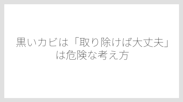 黒いカビは「取り除けば大丈夫」は危険な考え方