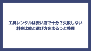 工具レンタルは安い店で十分？失敗しない料金比較と選び方をまるっと整理