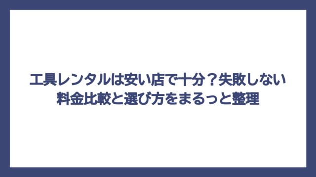 工具レンタルは安い店で十分？失敗しない料金比較と選び方をまるっと整理