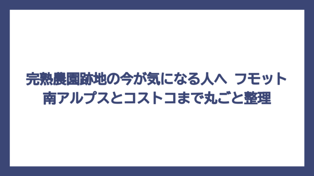 完熟農園跡地の今が気になる人へ　フモット南アルプスとコストコまで丸ごと整理
