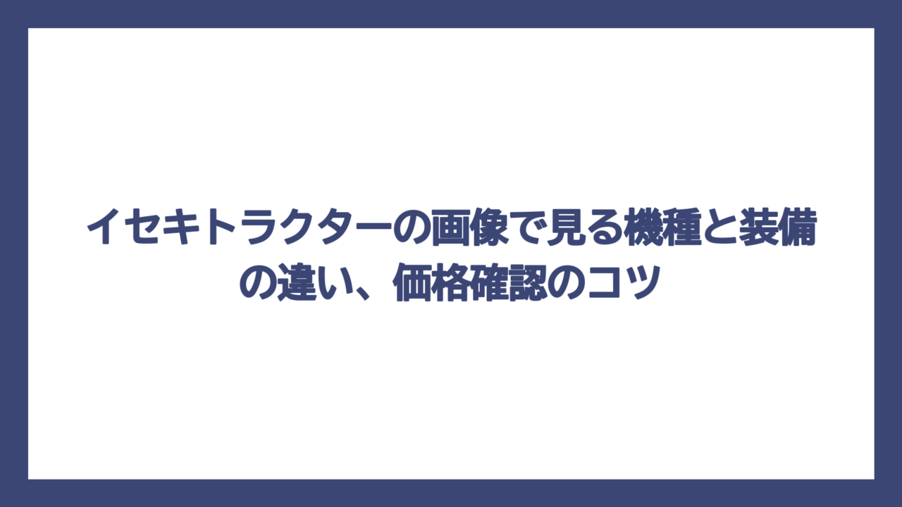イセキトラクターの画像で見る機種と装備の違い、価格確認のコツ
